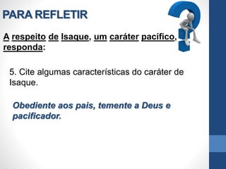 PARA REFLETIR
A respeito de Isaque, um caráter pacífico,
responda:
5. Cite algumas características do caráter de
Isaque.
Obediente aos pais, temente a Deus e
pacificador.
 