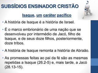 SUBSÍDIOS ENSINADOR CRISTÃO
Isaque, um caráter pacífico
• A história de Isaque é a história de Israel.
• É o marco embrionário de uma nação que se
desenvolveu por intermédio de Jacó, filho de
Isaque, e de seus doze filhos, posteriormente,
doze tribos.
• A história de Isaque remonta a história de Abraão.
• As promessas feitas ao pai da fé são as mesmas
repetidas a Isaque (26.2-5) e, mais tarde, a Jacó
(28.13-15).
 