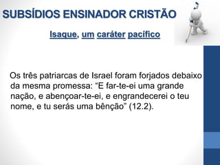 SUBSÍDIOS ENSINADOR CRISTÃO
Isaque, um caráter pacífico
Os três patriarcas de Israel foram forjados debaixo
da mesma promessa: “E far-te-ei uma grande
nação, e abençoar-te-ei, e engrandecerei o teu
nome, e tu serás uma bênção” (12.2).
 