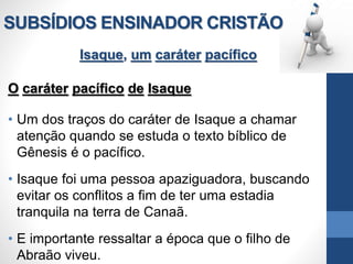 SUBSÍDIOS ENSINADOR CRISTÃO
Isaque, um caráter pacífico
O caráter pacífico de Isaque
• Um dos traços do caráter de Isaque a chamar
atenção quando se estuda o texto bíblico de
Gênesis é o pacífico.
• Isaque foi uma pessoa apaziguadora, buscando
evitar os conflitos a fim de ter uma estadia
tranquila na terra de Canaã.
• E importante ressaltar a época que o filho de
Abraão viveu.
 