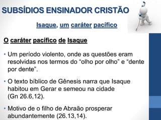 SUBSÍDIOS ENSINADOR CRISTÃO
Isaque, um caráter pacífico
O caráter pacífico de Isaque
• Um período violento, onde as questões eram
resolvidas nos termos do “olho por olho” e “dente
por dente”.
• O texto bíblico de Gênesis narra que Isaque
habitou em Gerar e semeou na cidade
(Gn 26.6,12).
• Motivo de o filho de Abraão prosperar
abundantemente (26.13,14).
 