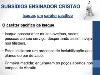 SUBSÍDIOS ENSINADOR CRISTÃO
Isaque, um caráter pacífico
O caráter pacífico de Isaque
• Isaque passou a ter muitas ovelhas, vacas,
pessoas ao seu serviço, despertando assim inveja
nos filisteus.
• Estes iniciaram um processo de inviabilização aos
planos do pai de Jacó.
• Primeira medida: entulharam os poços abertos nos
tempos de Abraão.
 