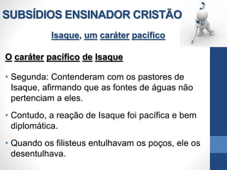 SUBSÍDIOS ENSINADOR CRISTÃO
Isaque, um caráter pacífico
O caráter pacífico de Isaque
• Segunda: Contenderam com os pastores de
Isaque, afirmando que as fontes de águas não
pertenciam a eles.
• Contudo, a reação de Isaque foi pacífica e bem
diplomática.
• Quando os filisteus entulhavam os poços, ele os
desentulhava.
 