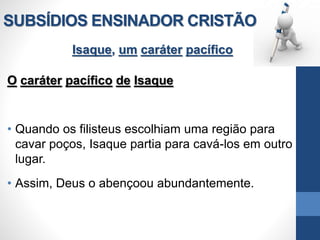 SUBSÍDIOS ENSINADOR CRISTÃO
Isaque, um caráter pacífico
O caráter pacífico de Isaque
• Quando os filisteus escolhiam uma região para
cavar poços, Isaque partia para cavá-los em outro
lugar.
• Assim, Deus o abençoou abundantemente.
 