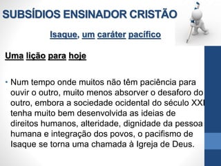 SUBSÍDIOS ENSINADOR CRISTÃO
Isaque, um caráter pacífico
Uma lição para hoje
• Num tempo onde muitos não têm paciência para
ouvir o outro, muito menos absorver o desaforo do
outro, embora a sociedade ocidental do século XXI
tenha muito bem desenvolvida as ideias de
direitos humanos, alteridade, dignidade da pessoa
humana e integração dos povos, o pacifismo de
Isaque se torna uma chamada à Igreja de Deus.
 