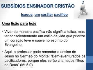 SUBSÍDIOS ENSINADOR CRISTÃO
Isaque, um caráter pacífico
Uma lição para hoje
• Viver de maneira pacífica não significa tolice, mas
ter conscientemente um estilo de vida que priorize
um coração leve e suave no espírito do
Evangelho.
• Aqui, o professor pode remontar o ensino de
Jesus no Sermão do Monte: “Bem-aventurados os
pacificadores, porque eles serão chamados filhos
de Deus” (Mt 5.9).
 