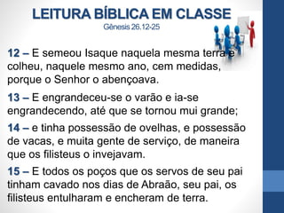 LEITURA BÍBLICA EM CLASSE
Gênesis 26.12-25
12 – E semeou Isaque naquela mesma terra e
colheu, naquele mesmo ano, cem medidas,
porque o Senhor o abençoava.
13 – E engrandeceu-se o varão e ia-se
engrandecendo, até que se tornou mui grande;
14 – e tinha possessão de ovelhas, e possessão
de vacas, e muita gente de serviço, de maneira
que os filisteus o invejavam.
15 – E todos os poços que os servos de seu pai
tinham cavado nos dias de Abraão, seu pai, os
filisteus entulharam e encheram de terra.
 