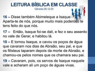 LEITURA BÍBLICA EM CLASSE
Gênesis 26.12-25
16 – Disse também Abimeleque a Isaque:
Aparta-te de nós, porque muito mais poderoso te
tens feito do que nós.
17 – Então, Isaque foi-se dali, e fez o seu assento
no vale de Gerar, e habitou lá.
18 – E tornou Isaque, e cavou os poços de água
que cavaram nos dias de Abraão, seu pai, e que
os filisteus taparam depois da morte de Abraão, e
chamou-os pelos nomes que os chamara seu pai.
19 – Cavaram, pois, os servos de Isaque naquele
vale e acharam ali um poço de águas vivas.
 