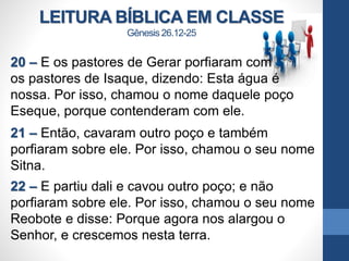 LEITURA BÍBLICA EM CLASSE
Gênesis 26.12-25
20 – E os pastores de Gerar porfiaram com
os pastores de Isaque, dizendo: Esta água é
nossa. Por isso, chamou o nome daquele poço
Eseque, porque contenderam com ele.
21 – Então, cavaram outro poço e também
porfiaram sobre ele. Por isso, chamou o seu nome
Sitna.
22 – E partiu dali e cavou outro poço; e não
porfiaram sobre ele. Por isso, chamou o seu nome
Reobote e disse: Porque agora nos alargou o
Senhor, e crescemos nesta terra.
 