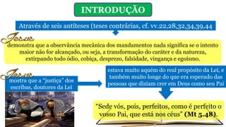 INTRODUÇÃO
Através de seis antíteses (teses contrárias, cf. vv.22,28,32,34,39,44
demonstra que a observância mecânica dos mandamentos nada significa se o intento
maior não for alcançado, ou seja, a transformação do caráter e da natureza,
extirpando todo ódio, cobiça, desprezo, falsidade, vingança e egoísmo.
mostra que a “justiça” dos
escribas, doutores da Lei
estava muito aquém do real propósito da Lei, e
também muito longe do que era esperado das
pessoas que diziam crer em Deus como seu Pai
“Sede vós, pois, perfeitos, como é perfeito o
vosso Pai, que está nos céus” (Mt 5.48).
 