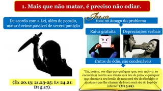 1. Mais que não matar, é preciso não odiar.
De acordo com a Lei, além de pecado,
matar é crime passível de severa punição
(Êx 20.13; 21.23-25; Lv 24.21;
Dt 5.17).
toca no âmago do problema
Raiva gratuita Depreciações verbais
frutos do ódio, são condenáveis
“Eu, porém, vos digo que qualquer que, sem motivo, se
encolerizar contra seu irmão será réu de juízo, e qualquer
que chamar a seu irmão de raca será réu do Sinédrio; e
qualquer que lhe chamar de louco será réu do fogo do
inferno” (Mt 5.22).
 