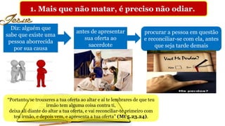 1. Mais que não matar, é preciso não odiar.
Diz: alguém que
sabe que existe uma
pessoa aborrecida
por sua causa
antes de apresentar
sua oferta ao
sacerdote
procurar a pessoa em questão
e reconciliar-se com ela, antes
que seja tarde demais
“Portanto, se trouxeres a tua oferta ao altar e aí te lembrares de que teu
irmão tem alguma coisa contra ti,
deixa ali diante do altar a tua oferta, e vai reconciliar-te primeiro com
teu irmão, e depois vem, e apresenta a tua oferta” (Mt 5.23.24).
 