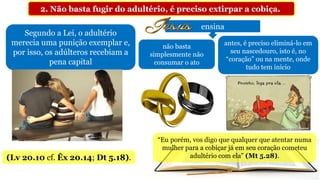 2. Não basta fugir do adultério, é preciso extirpar a cobiça.
Segundo a Lei, o adultério
merecia uma punição exemplar e,
por isso, os adúlteros recebiam a
pena capital
(Lv 20.10 cf. Êx 20.14; Dt 5.18).
ensina
não basta
simplesmente não
consumar o ato
antes, é preciso eliminá-lo em
seu nascedouro, isto é, no
“coração” ou na mente, onde
tudo tem início
“Eu porém, vos digo que qualquer que atentar numa
mulher para a cobiçar já em seu coração cometeu
adultério com ela” (Mt 5.28).
 