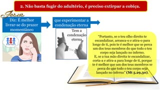 2. Não basta fugir do adultério, é preciso extirpar a cobiça.
Diz: É melhor
livrar-se do prazer
momentâneo
que experimentar a
condenação eterna
“Portanto, se o teu olho direito te
escandalizar, arranca-o e atira-o para
longe de ti, pois te é melhor que se perca
um dos teus membros do que todo o teu
corpo seja lançado no inferno.
E, se a tua mão direita te escandalizar,
corta-a e atira-a para longe de ti, porque
te é melhor que um dos teus membros se
perca do que todo o teu corpo seja
lançado no inferno” (Mt 5.29,30).
Tem a
condenação
eterna
 
