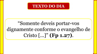 TEXTO DO DIA
“Somente deveis portar-vos
dignamente conforme o evangelho de
Cristo [...]” (Fp 1.27).
 