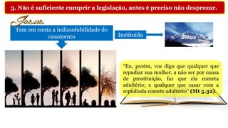 3. Não é suficiente cumprir a legislação, antes é preciso não desprezar.
Tem em conta a indissolubilidade do
casamento Instituída
“Eu, porém, vos digo que qualquer que
repudiar sua mulher, a não ser por causa
de prostituição, faz que ela cometa
adultério; e qualquer que casar com a
repudiada comete adultério” (Mt 5.32).
 