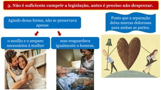 Agindo dessa forma, não se preservava
apenas
3. Não é suficiente cumprir a legislação, antes é preciso não desprezar.
o auxílio e o amparo
necessários à mulher
mas resguardava
igualmente o homem.
Posto que a separação
deixa marcas dolorosas
para ambas as partes.
 