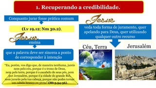 1. Recuperando a credibilidade.
Conquanto jurar fosse prática comum
veda toda forma de juramento, quer
apelando para Deus, quer utilizando
qualquer outro recurso
(Lv 19.12; Nm 30.2).
Céu, Terra Jerusalém
ensina
que a palavra deve ser sincera a ponto
de corresponder à intenção
“Eu, porém, vos digo que, de maneira nenhuma, jureis
nem pelo céu, porque é o trono de Deus,
nem pela terra, porque é o escabelo de seus pés, nem
por Jerusalém, porque é a cidade do grande Rei,
nem jurarás pela tua cabeça, porque não podes tornar
um cabelo branco ou preto” (Mt 5.34-36).
 