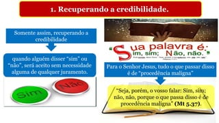 1. Recuperando a credibilidade.
Somente assim, recuperando a
credibilidade
Para o Senhor Jesus, tudo o que passar disso
é de “procedência maligna”
quando alguém disser “sim” ou
“não”, será aceito sem necessidade
alguma de qualquer juramento.
“Seja, porém, o vosso falar: Sim, sim;
não, não, porque o que passa disso é de
procedência maligna” (Mt 5.37).
 
