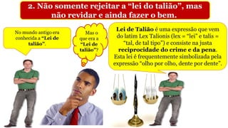 2. Não somente rejeitar a “lei do talião”, mas
não revidar e ainda fazer o bem.
Mas o
que era a
“Lei de
talião”?
No mundo antigo era
conhecida a “Lei de
talião”.
Lei de Talião é uma expressão que vem
do latim Lex Talionis (lex = “lei” e talis =
“tal, de tal tipo”) e consiste na justa
reciprocidade do crime e da pena.
Esta lei é frequentemente simbolizada pela
expressão “olho por olho, dente por dente”.
 