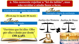 2. Não somente rejeitar a “lei do talião”, mas
não revidar e ainda fazer o bem.
Faz menção
A Lei de Moisés continha regra similar
(Êx 21.24; Lv 24.20; Dt 19.21).
“Ouvistes que foi dito: Olho
por olho e dente por dente”
(Mt 5.38).
contrapõe a lógica da retribuição
Justiça dos Homens
Reino de DEUS
Justiça de Deus
 