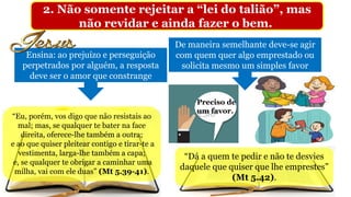 2. Não somente rejeitar a “lei do talião”, mas
não revidar e ainda fazer o bem.
Ensina: ao prejuízo e perseguição
perpetrados por alguém, a resposta
deve ser o amor que constrange
Preciso de
um favor.
De maneira semelhante deve-se agir
com quem quer algo emprestado ou
solicita mesmo um simples favor
“Dá a quem te pedir e não te desvies
daquele que quiser que lhe emprestes”
(Mt 5.42).
“Eu, porém, vos digo que não resistais ao
mal; mas, se qualquer te bater na face
direita, oferece-lhe também a outra;
e ao que quiser pleitear contigo e tirar-te a
vestimenta, larga-lhe também a capa;
e, se qualquer te obrigar a caminhar uma
milha, vai com ele duas” (Mt 5.39-41).
 