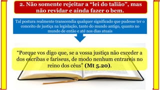 2. Não somente rejeitar a “lei do talião”, mas
não revidar e ainda fazer o bem.
Tal postura realmente transcendia qualquer significado que pudesse ter o
conceito de justiça na legislação, tanto do mundo antigo, quanto no
mundo de então e até nos dias atuais
“Porque vos digo que, se a vossa justiça não exceder a
dos escribas e fariseus, de modo nenhum entrareis no
reino dos céus” (Mt 5.20).
 