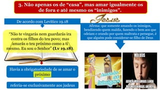 3. Não apenas os de “casa”, mas amar igualmente os
de fora e até mesmo os “inimigos”.
De acordo com Levítico 19.18
“Não te vingarás nem guardarás ira
contra os filhos do teu povo; mas
amarás o teu próximo como a ti
mesmo. Eu sou o Senhor” (Lv 19.18).
Havia a obrigatoriedade de se amar o
“próximo”próximo
referia-se exclusivamente aos judeus
Afirma: que somente amando os inimigos,
bendizendo quem maldiz, fazendo o bem aos que
odeiam e orando por quem maltrata e persegue, é
que alguém pode considerar-se filho de Deus
 