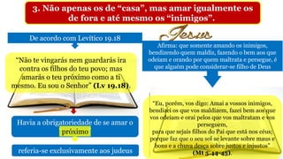 3. Não apenas os de “casa”, mas amar igualmente os
de fora e até mesmo os “inimigos”.
De acordo com Levítico 19.18
“Não te vingarás nem guardarás ira
contra os filhos do teu povo; mas
amarás o teu próximo como a ti
mesmo. Eu sou o Senhor” (Lv 19.18).
Havia a obrigatoriedade de se amar o
“próximo”próximo
referia-se exclusivamente aos judeus
“Eu, porém, vos digo: Amai a vossos inimigos,
bendizei os que vos maldizem, fazei bem aos que
vos odeiam e orai pelos que vos maltratam e vos
perseguem,
para que sejais filhos do Pai que está nos céus;
porque faz que o seu sol se levante sobre maus e
bons e a chuva desça sobre justos e injustos”
(Mt 5.44-45).
Afirma: que somente amando os inimigos,
bendizendo quem maldiz, fazendo o bem aos que
odeiam e orando por quem maltrata e persegue, é
que alguém pode considerar-se filho de Deus
 