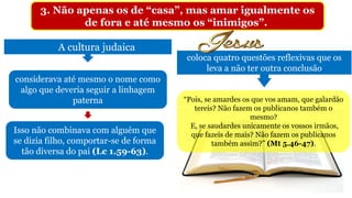 3. Não apenas os de “casa”, mas amar igualmente os
de fora e até mesmo os “inimigos”.
A cultura judaica
coloca quatro questões reflexivas que os
leva a não ter outra conclusão
considerava até mesmo o nome como
algo que deveria seguir a linhagem
paterna
Isso não combinava com alguém que
se dizia filho, comportar-se de forma
tão diversa do pai (Lc 1.59-63).
“Pois, se amardes os que vos amam, que galardão
tereis? Não fazem os publicanos também o
mesmo?
E, se saudardes unicamente os vossos irmãos,
que fazeis de mais? Não fazem os publicanos
também assim?” (Mt 5.46-47).
 