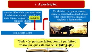 1. A perfeição.
A maior dificuldade com o versículo
final desse capítulo é o significado
mais popular da palavra “perfeição”
em nosso idioma
“Sede vós, pois, perfeitos, como é perfeito o
vosso Pai, que está nos céus” (Mt 5.48).
perfeição
sem defeito algum
Tal ideia faz com que as pessoas,
diante da inevitável realidade de que
todos temos defeitos, sintam-se
perplexas e desanimadas.
 
