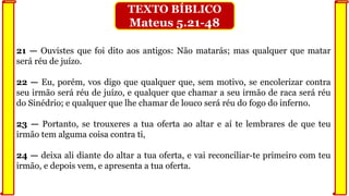 21 — Ouvistes que foi dito aos antigos: Não matarás; mas qualquer que matar
será réu de juízo.
22 — Eu, porém, vos digo que qualquer que, sem motivo, se encolerizar contra
seu irmão será réu de juízo, e qualquer que chamar a seu irmão de raca será réu
do Sinédrio; e qualquer que lhe chamar de louco será réu do fogo do inferno.
23 — Portanto, se trouxeres a tua oferta ao altar e aí te lembrares de que teu
irmão tem alguma coisa contra ti,
24 — deixa ali diante do altar a tua oferta, e vai reconciliar-te primeiro com teu
irmão, e depois vem, e apresenta a tua oferta.
TEXTO BÍBLICO
Mateus 5.21-48
 