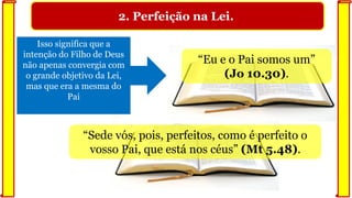 2. Perfeição na Lei.
“Sede vós, pois, perfeitos, como é perfeito o
vosso Pai, que está nos céus” (Mt 5.48).
Isso significa que a
intenção do Filho de Deus
não apenas convergia com
o grande objetivo da Lei,
mas que era a mesma do
Pai
“Eu e o Pai somos um”
(Jo 10.30).
 