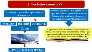 3. Perfeitos como o Pai.
“Porque assim como os céus são mais altos do que a
terra, assim são os meus caminhos mais altos do que
os vossos caminhos, e os meus pensamentos mais
altos do que os vossos pensamentos” (Is 55.9).
A perfeição pronunciada pelo Senhor
refere-se a ser
ÍNTEGRO INTEIRO COERENTE
Como
O PAI o é (2Tm 2.13; 2Pe 3.9).
Não está em pauta uma exigência de
que as criaturas assemelhem-se ao
Criador de uma forma absoluta, o
que seria, obviamente, impossível
 