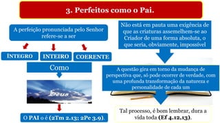 3. Perfeitos como o Pai.
“Porque assim como os céus são mais altos do que a
terra, assim são os meus caminhos mais altos do que
os vossos caminhos, e os meus pensamentos mais
altos do que os vossos pensamentos” (Is 55.9).
A perfeição pronunciada pelo Senhor
refere-se a ser
ÍNTEGRO INTEIRO COERENTE
Como
O PAI o é (2Tm 2.13; 2Pe 3.9).
Não está em pauta uma exigência de
que as criaturas assemelhem-se ao
Criador de uma forma absoluta, o
que seria, obviamente, impossível
A questão gira em torno da mudança de
perspectiva que, só pode ocorrer de verdade, com
uma profunda transformação da natureza e
personalidade de cada um
Tal processo, é bom lembrar, dura a
vida toda (Ef 4.12,13).
 