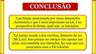 Tal justiça excede a dos escribas, doutores da Lei
(Mt 5.20). Isso porque ser íntegro não apenas nas
ações, mas também nas intenções, faz com que nos
pareçamos com o Pai celestial.
CONCLUSÃO
A perfeição mencionada por Jesus demonstra
claramente o que é mais importante na Lei, e na
perspectiva do Reino, qual seja: as intenções.
 
