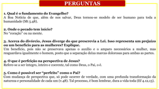 1. Qual é o fundamento do Evangelho?
A Boa Notícia de que, além de nos salvar, Deus tornou-se modelo de ser humano para toda a
humanidade (Mt 5.48).
2. Onde o pecado tem início?
No “coração” ou na mente.
3. Acerca do divórcio, Jesus diverge do que prescrevia a Lei. Isso representa um prejuízo
ou um benefício para as mulheres? Explique.
Um benefício, pois não se preservava apenas o auxílio e o amparo necessários a mulher, mas
resguardava igualmente o homem, posto que a separação deixa marcas dolorosas para ambas as partes.
4. O que é perfeição na perspectiva de Jesus?
Refere-se a ser íntegro, inteiro e coerente, tal como Deus, o Pai, o é.
5. Como é possível ser “perfeito” como o Pai?
Com mudança de perspectiva que, só pode ocorrer de verdade, com uma profunda transformação da
natureza e personalidade de cada um (v.48). Tal processo, é bom lembrar, dura a vida toda (Ef 4.12,13).
PERGUNTAS
 
