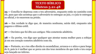 25 — Concilia-te depressa com o teu adversário, enquanto estás no caminho com
ele, para que não aconteça que o adversário te entregue ao juiz, e o juiz te entregue
ao oficial, e te encerrem na prisão.
26 — Em verdade te digo que, de maneira nenhuma, sairás dali, enquanto não
pagares o último ceitil.
27 — Ouvistes que foi dito aos antigos: Não cometerás adultério.
28 — Eu porém, vos digo que qualquer que atentar numa mulher para a cobiçar
já em seu coração cometeu adultério com ela.
29 — Portanto, se o teu olho direito te escandalizar, arranca-o e atira-o para longe
de ti, pois te é melhor que se perca um dos teus membros do que todo o teu corpo
seja lançado no inferno.
TEXTO BÍBLICO
Mateus 5.21-48
 