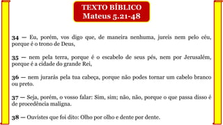 34 — Eu, porém, vos digo que, de maneira nenhuma, jureis nem pelo céu,
porque é o trono de Deus,
35 — nem pela terra, porque é o escabelo de seus pés, nem por Jerusalém,
porque é a cidade do grande Rei,
36 — nem jurarás pela tua cabeça, porque não podes tornar um cabelo branco
ou preto.
37 — Seja, porém, o vosso falar: Sim, sim; não, não, porque o que passa disso é
de procedência maligna.
38 — Ouvistes que foi dito: Olho por olho e dente por dente.
TEXTO BÍBLICO
Mateus 5.21-48
 
