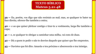 39 — Eu, porém, vos digo que não resistais ao mal; mas, se qualquer te bater na
face direita, oferece-lhe também a outra;
40 — e ao que quiser pleitear contigo e tirar-te a vestimenta, larga-lhe também a
capa;
41 — e, se qualquer te obrigar a caminhar uma milha, vai com ele duas.
42 — Dá a quem te pedir e não te desvies daquele que quiser que lhe emprestes.
43 — Ouvistes que foi dito: Amarás o teu próximo e aborrecerás o teu inimigo.
TEXTO BÍBLICO
Mateus 5.21-48
 