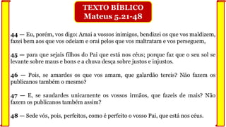 44 — Eu, porém, vos digo: Amai a vossos inimigos, bendizei os que vos maldizem,
fazei bem aos que vos odeiam e orai pelos que vos maltratam e vos perseguem,
45 — para que sejais filhos do Pai que está nos céus; porque faz que o seu sol se
levante sobre maus e bons e a chuva desça sobre justos e injustos.
46 — Pois, se amardes os que vos amam, que galardão tereis? Não fazem os
publicanos também o mesmo?
47 — E, se saudardes unicamente os vossos irmãos, que fazeis de mais? Não
fazem os publicanos também assim?
48 — Sede vós, pois, perfeitos, como é perfeito o vosso Pai, que está nos céus.
TEXTO BÍBLICO
Mateus 5.21-48
 