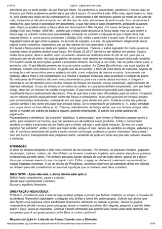 21/10/13

Lição 4 - Lidando de Forma Corre

admitindo que se pode perder, do que ficar por fiador. Se perdermos o emprestado, perdemos o nosso; mas se
ficarmos por fiador poderemos perder até o que não é nosso. O conselho é este: Filho meu, agora faze isto: livrate, pois caíste nas mãos do teu companheiro (v. 3), continuando a dar instruções quanto ao modo de se livrar da
rede, implorando e não descansando nem de dia nem de noite, até se livrar da emboscada. Isso, atualmente é
impossível, pois fiança é assinatura em documento, o que não seria o caso antigamente, porquanto a palavra
valia. Como se poderia retirar a fiança dada em documentos? Não há jeito. Em casos de fiança de casa, o
Código Civil, nos Artigos 1500/1501, admite que o fiador pode denunciar a fiança dada; mas os que pedem a
fiança logo se cobrem contra esta possibilidade, incluindo no contrato a cláusula de que o fiador abre mão
daquele direito; e, como poucos conhecem o Código Civil, então a prescrição é quase nula. O verso 5 usa uma
linguagem típica de agir como a gazeia, ao se livrar do caçador, e a ave, do passarinheiro. Registrando nesta
página esses conselhos, esperamos que os dez leitores do livro aprendam a lição.
Em Israel a fiança podia ser dada em objetos, como penhores. Todavia, o sábio legislador foi muito severo na
maneira como se poderia aceitar essa fiança. Em Êxodo 22:25-27 admite-se dar objetos em penhor. Caso o
irmão fosse pobre, daria o vestido; este, no entanto, deveria ser restituído antes do pôr do sol, para que se
cobrisse com ele de noite. No caso de penhor de animal, este deveria ser entregue tal qual havia sido recebido.
Em Levítico ainda há prescrições quanto a emprestar dinheiro. Se fosse a um irmão, não se podia cobrar juros; a
estranho, sim. O que Moisés preveniu foi a usura contra o pobre. As Caixas Econômicas, nas suas seções de
penhores, contam uma história triste, de gente que dá em penhor, a troco de meia dúzia de cruzeiros, objetos de
estimação e até necessários para o sustento da vida, como máquinas de costura e outros. Isso deveria ser
proibido, Mas a fome é má companheira, e a miséria é qualquer coisa que deve escurecer o coração do pobre.
Os intérpretes de Provérbios discutem minuciosamente os prós e os contras dessa escritura, e chegam a
comentar o uso do dinheiro como um dos motivos de fianças em bancos, casas comerciais, agenciamento de
diversas naturezas. O uso do dinheiro é um índice do caráter; e o que toma dinheiro emprestado, com um fiador
amigo, deve ser um homem de caráter comprovado. O que toma dinheiro emprestado para negociatas é
moralmente fraco e praticamente desonesto. Vive do que tens e não cries dificuldades para os outros. O capítulo
ora em estudo previne especialmente contra dar fiança a estrangeiros. Isso seria possível em tempos antigos
para comerciantes ambulantes, comprando em um lugar, para vender em outro. Cuida-te contra tais práticas.
Jamais ponhas o teu nome em papel que envolva fiança. Se te empenhaste ao estranho (v. 1), estás enredado
com o que dizem os teus lábios (v. 2). Trata-se, naturalmente, de fiança verbal, que nos tempos antigos valia,
como, o mandar um cabelo da barba a alguém, pedindo emprestado. O cabelo era sólida garantia de
pagamento.
Possivelmente a referência "ao estranho" signifique "a almocreves", que vinham à Palestina comprar azeite e
vinho, para venderem na Fenícia, que não produzia em abundância esses produtos. Então o comerciante
venderia a crédito e precisaria de um fiador para a dívida, até que o ambulante voltasse. Se era isto o que
significa "ao estranho", então o risco era maior ainda, porque os tais, depois de vendidos os artigos, voltariam ou
não. O comércio ambulante de azeite é muito comum na Europa, andando os assim chamados "almocreves",
com um burrico, transportando dois pequenos barris, vendendo de porta em porta aos que não cultivam oliveiras
e vinhedos.
INTERAÇÃO
O amor ao dinheiro desperta o lado mais primitivo do ser humano. Por dinheiro, as pessoas mentem, golpeiam,
dissimulam, roubam, matam, etc. Por dinheiro os homens constroem impérios sem prestar atenção na pobreza
estabelecida ao redor deles. Por dinheiro pessoas lucram através do suor do rosto alheio, apesar de a Bíblia
dizer que o homem viveria do suor do próprio rosto. Enfim, o apego ao dinheiro é o elemento responsável por
muitas tragédias humanas. À luz do ensino de Provérbios, devemos munir-nos da sabedoria divina em relação
ao dinheiro para não cometermos as mesmas injustiças que os homens sem Deus cometem.
OBJETIVOS - Após esta aula, o aluno deverá estar apto a:
Definir fiador, empréstimo, usura e suborno.
Decidir usar corretamente o dinheiro.
Buscar o equilíbrio financeiro.
ORIENTAÇÃO PEDAGÓGICA
Professor, providencie para a aula de hoje revistas antigas e jornais que tenham matérias ou artigos a respeito de
escândalos financeiros (agiotagem, corrupção, etc).Divida a turma em quatro grupos. Solicite aos alunos que
eles façam uma pesquisa sobre escândalos financeiros utilizando as revistas e jornais. Reúna os grupos
novamente e dê três minutos para cada grupo relatar a matéria escolhida. Em seguida, pergunte a opinião deles
sobre o caso. Ouça as respostas. Conclua a tarefa afirmando que praticar atos ilícitos para obter dinheiro não
compensa, pois é um grave pecado contra Deus e contra o próximo!
Resumo da Lição 4 - Lidando de Forma Correta com o Dinheiro
www.apazdosenhor.org.br/profhenrique/licao4-sdvv-4tr13-lidandodeformacorretacomodinheiro.htm

10/14

 