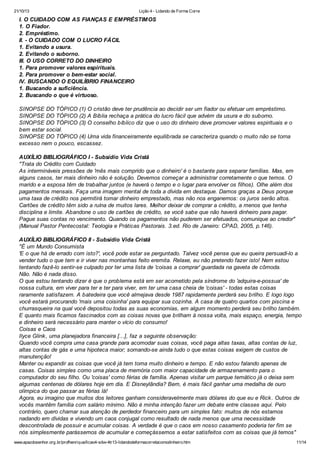 21/10/13

Lição 4 - Lidando de Forma Corre

I. O CUIDADO COM AS FIANÇAS E EMPRÉSTIMOS
1. O Fiador.
2. Empréstimo.
II. - O CUIDADO COM O LUCRO FÁCIL
1. Evitando a usura.
2. Evitando o suborno.
III. O USO CORRETO DO DINHEIRO
1. Para promover valores espirituais.
2. Para promover o bem-estar social.
IV. BUSCANDO O EQUILÍBRIO FINANCEIRO
1. Buscando a suficiência.
2. Buscando o que é virtuoso.
SINOPSE DO TÓPICO (1) O cristão deve ter prudência ao decidir ser um fiador ou efetuar um empréstimo.
SINOPSE DO TÓPICO (2) A Bíblia rechaça a prática do lucro fácil que advém da usura e do suborno.
SINOPSE DO TÓPICO (3) O conselho bíblico diz que o uso do dinheiro deve promover valores espirituais e o
bem estar social.
SINOPSE DO TÓPICO (4) Uma vida financeiramente equilibrada se caracteriza quando o muito não se torna
excesso nem o pouco, escassez.
AUXÍLIO BIBLIOGRÁFICO I - Subsídio Vida Cristã
"Trata do Crédito com Cuidado
As intermináveis pressões de 'mês mais comprido que o dinheiro' é o bastante para separar famílias. Mas, em
alguns casos, ter mais dinheiro não é solução. Devemos começar a administrar corretamente o que temos. O
marido e a esposa têm de trabalhar juntos (e haverá o tempo e o lugar para envolver os filhos). Olhe além dos
pagamentos mensais. Faça uma imagem mental de toda a dívida em destaque. Damos graças a Deus porque
uma taxa de crédito nos permitirá tomar dinheiro emprestado, mas não nos enganemos: os juros serão altos.
Cartões de crédito têm sido a ruína de muitos lares. Melhor deixar de comprar a crédito, a menos que tenha
disciplina e limite. Abandone o uso de cartões de crédito, se você sabe que não haverá dinheiro para pagar.
Pague suas contas no vencimento. Quando os pagamentos não puderem ser efetuados, comunique ao credor"
(Manual Pastor Pentecostal: Teologia e Práticas Pastorais. 3.ed. Rio de Janeiro: CPAD, 2005, p.146).
AUXÍLIO BIBLIOGRÁFICO II - Subsídio Vida Cristã
"É um Mundo Consumista
'E o que há de errado com isto?', você pode estar se perguntado. Talvez você pense que eu queira persuadi-lo a
vender tudo o que tem e ir viver nas montanhas feito eremita. Relaxe, eu não pretendo fazer isto! Nem estou
tentando fazê-lo sentir-se culpado por ter uma lista de 'coisas a comprar' guardada na gaveta de cômoda.
Não. Não é nada disso.
O que estou tentando dizer é que o problema está em ser acometido pela síndrome do 'adquira-e-possua' de
nossa cultura, em viver para ter e ter para viver, em ter uma casa cheia de 'coisas' - todas estas coisas
raramente satisfazem. A batedeira que você almejava desde 1987 rapidamente perderá seu brilho. E logo logo
você estará procurando 'mais uma coisinha' para equipar sua cozinha. A casa de quatro quartos com piscina e
churrasqueira na qual você depositou todas as suas economias, em algum momento perderá seu brilho também.
E quanto mais ficamos fascinados com as coisas novas que brilham à nossa volta, mais espaço, energia, tempo
e dinheiro será necessário para manter o vício do consumo!
Coisas e Caos
Ilyce Glink , uma planejadora financeira [...], faz a seguinte observação:
Quando você compra uma casa grande para acomodar suas coisas, você paga altas taxas, altas contas de luz,
altas contas de gás e uma hipoteca maior; somando-se ainda tudo o que estas coisas exigem de custos de
manutenção!
Manter ou expandir as coisas que você já tem toma muito dinheiro e tempo. E não estou falando apenas de
casas. Coisas simples como uma placa de memória com maior capacidade de armazenamento para o
computador do seu filho. Ou 'coisas' como férias de família. Apenas visitar um parque temático já o deixa sem
algumas centenas de dólares hoje em dia. E Disneylândia? Bem, é mais fácil ganhar uma medalha de ouro
olímpica do que passar as férias lá!
Agora, eu imagino que muitos dos leitores ganham consideravelmente mais dólares do que eu e Rick . Outros de
vocês mantêm família com salário mínimo. Não é minha intenção fazer um debate entre classes aqui. Pelo
contrário, quero chamar sua atenção de perdedor financeiro para um simples fato: muitos de nós estamos
nadando em dívidas e vivendo um caos conjugal como resultado de nada menos que uma necessidade
descontrolada de possuir e acumular coisas. A verdade é que o caos em nosso casamento poderia ter fim se
nós simplesmente parássemos de acumular e começássemos a estar satisfeitos com as coisas que já temos"
www.apazdosenhor.org.br/profhenrique/licao4-sdvv-4tr13-lidandodeformacorretacomodinheiro.htm

11/14

 