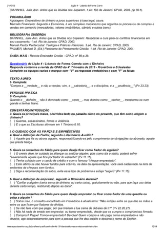 21/10/13

Lição 4 - Lidando de Forma Corre

(BARNHILL, Julie Ann. Antes que as Dívidas nos Separem. 1.ed. Rio de Janeiro: CPAD, 2003, pp.70-1).
VOCABULÁRIO
Agiotagem: Empréstimo de dinheiro a juros superiores à taxa legal; usura.
Mercado Financeiro: Segundo a Economia, é um complexo mecanismo que organiza os processos de compras e
vendas em comércio (mercadorias, valores imobiliários, câmbio e outros bens).
BIBLIOGRAFIA SUGERIDA
BARNHILL, Julie Ann. Antes que as Dívidas nos Separem: Respostas e cura para os conflitos financeiros em
seu casamento. 1.ed. Rio de Janeiro: CPAD, 2003.
Manual Pastor Pentecostal: Teologia e Práticas Pastorais. 3.ed. Rio de Janeiro: CPAD, 2005.
PALMER, Michael D. (Ed.) Panorama do Pensamento Cristão. 1.ed. Rio de Janeiro: CPAD, 2001.
SAIBA MAIS - Revista Ensinador Cristão - CPAD, nº 56 p.38.
Questionário da Lição 4 - Lidando de Forma Correta com o Dinheiro
Responda conforme a revista da CPAD do 4º Trimestre de 2013 - Provérbios e Eclesiastes
Complete os espaços vazios e marque com "V" as respostas verdadeiras e com "F" as falsas
TEXTO ÁUREO
1- Complete:
"Compra a __verdade__ e não a vendas; sim, a __sabedoria__, e a disciplina, e a __prudência__" (Pv 23.23).
VERDADE PRÁTICA
2- Complete:
Quando o __dinheiro__ não é dominado como __servo__, mas domina como __senhor__, transforma-se num
grande e terrível tirano.
COMENTÁRIO/INTRODUÇÃO
3- Quais os principais males, ocorridos tanto no passado como no presente, que têm como origem o
dinheiro?
( ) Guerras, assassinatos, fomes e violência.
( ) É o que as Escrituras afirmam em 1 Timóteo 6.10.
I. O CUIDADO COM AS FIANÇAS E EMPRÉSTIMOS
4- Qual a definição de Fiador, segundo o Dicionário Aurélio?
( ) Aquele que fia ou abona alguém, responsabilizando-se pelo cumprimento de obrigações do abonado; aquele
que presta fiança.
5- Quais os conselhos do Sábio para quem deseja ficar como fiador de alguém?
( ) O crente deve ter cuidado ao afiançar ou avalizar alguém, pois como diz o sábio, poderá sofrer
"severamente aquele que fica por fiador do estranho" (Pv 11.15).
( ) Tenha cuidado com o cartão de crédito e com o famoso "cheque emprestado".
( ) Este último se não houver fundos para cobri-lo, na data da apresentação, você será cadastrado na lista de
emitentes de cheques sem fundos.
( ) Siga a recomendação do sábio, evite esse tipo de problema e esteja "seguro" (Pv 11.15).
6- Qual a definição de emprestar, segundo o Dicionário Aurélio?
( ) "Confiar a alguém (certa soma de dinheiro, ou certa coisa), gratuitamente ou não, para que faça uso delas
durante certo tempo, restituindo depois ao dono".
7- Quais os conselhos do Sábio para quem deseja emprestar ou ficar como fiador de uma quantia ou
coisa a alguém?
( ) Sobre isso, o conselho encontrado em Provérbios é atualíssimo: "Não estejas entre os que dão as mãos e
entre os que ficam por fiadores de dívidas.
( ) Se não tens com que pagar, por que tirariam a tua cama de debaixo de ti?" (Pv 22.26,27).
( ) Não há nada de errado em emprestar, ou tomar emprestado, desde que se cumpra o compromisso firmado.
( ) Comprou? Pague! Tomou emprestado? Devolva! Quem compra e não paga, toma emprestado e não
devolve, age desonestamente para com a pessoa que lhe deu crédito e desonra o nome do Senhor.
www.apazdosenhor.org.br/profhenrique/licao4-sdvv-4tr13-lidandodeformacorretacomodinheiro.htm

12/14

 