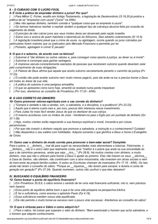 21/10/13

Lição 4 - Lidando de Forma Corre

II. - O CUIDADO COM O LUCRO FÁCIL
8- É lícita a prática de emprestar dinheiro a juros? Por que?
( ) Para Milton C. Ficher, erudito em Antigo Testamento, a legislação de Deuteronômio 23.19,20 já proibia a
prática de se "emprestar com usura" ("juros" na ARA).
( ) Mas não apenas dinheiro, também comida e "qualquer coisa que se empreste à usura".
( ) Os termos hebraicos neshek e nashak aludem a qualquer tipo de cobrança abusiva feita por ocasião do
pagamento da dívida.
( ) O princípio de não cobrar juros aos seus irmãos devia ser observado pela nação israelita.
( ) Sobre isso e acerca de quem habitaria o tabernáculo do Altíssimo, Davi advertiu solenemente (Sl 15.5).
( ) A legislação brasileira prevê que o crime de usura, ou agiotagem, ocorre quando os juros cobrados por
particulares forem maiores que os praticados pelo Mercado Financeiro e permitido por lei.
( ) Portanto, agiotagem é crime! É pecado!
9- O que é o suborno, de acordo com os léxicos?
( ) Subornar é "dar dinheiro ou outros valores a, para conseguir coisa oposta à justiça, ao dever ou à moral".
( ) Subornar é corromper para ganhar vantagens.
( ) A imprensa veicula constantemente exemplos de pessoas que receberam suborno quando deveriam zelar
pelo cumprimento de suas obrigações.
( ) A Palavra de Deus afirma que aquele que aceita suborno secretamente perverte o caminho da justiça (Pv
17.23).
( ) O cristão não pode aceitar suborno nem muito menos pagá-lo, pois ele anda na luz e precisa honrar a Deus
em todas as áreas de sua vida.
( ) A prática do suborno é uma perigosa armadilha.
( ) O que se apresenta como lucro hoje, amanhã se revelará numa perda irreparável.
( ) Por isso, atentemos ao conselho de Provérbios (Pv 17.23 - ARA).
III. O USO CORRETO DO DINHEIRO
10- Como promover valores espirituais com o uso correto do dinheiro?
( ) "Compra a verdade e não a vendas; sim, a sabedoria, e a disciplina, e a prudência" (Pv 23.23).
( ) Aquilo que é eterno custa caro e, por isso, poucos têm interesse nesse investimento.
( ) Para Judas foi mais fácil vender Jesus do que se desfazer de sua cobiça.
( ) O mesmo aconteceu com os irmãos de José - Venderam-no para o Egito por um punhado de dinheiro (Gn
37.1-36).
( ) Hoje, muitos crentes estão negociando a sua herança espiritual e moral, trocando-a por coisas
pecaminosas.
( ) Por que não investir o dinheiro naquilo que promove a sabedoria, a instrução e o conhecimento? Cuidado!
( ) Não desperdice o seu salário com futilidades. Adquira somente o que glorifica a Deus e honra o Evangelho
de Cristo.
11- Como usar o dinheiro de modo correto para promover o bem-estar social? Complete:
Para o pobre, o __dinheiro__ mal dá para suprir as necessidades mais elementares e básicas. Felizmente, o
__dinheiro__ não é o único valor que realmente conta, pois "melhor é o pobre que anda na sua sinceridade do
que o de caminhos perversos, ainda que seja __rico__" (Pv 28.6). Há muitos crentes com dinheiro, e muito
dinheiro, mas que não o utilizam para honrar a Deus e ajudar ao próximo. Eles não trazem os seus __dízimos__
à Casa do Senhor, não ofertam, não contribuem com a obra missionária, não investem em obras sociais e nem
do bem-estar da própria família cuidam. A estes as Escrituras chamam de insensatos (Pv 17.16 - ARA). Os tais
ainda não leram o conselho do sábio: "Porque as __riquezas__ não duram para sempre; e duraria a coroa de
geração em geração?" (Pv 27.24). Quando morrerem, outros irão usufruir o que eles deixarem!
IV. BUSCANDO O EQUILÍBRIO FINANCEIRO
12- Como buscar o ponto de equilíbrio financeiro?
( ) Em Provérbios 30.8,9, o sábio ensina o sentido de ter uma vida financeira suficiente, isto é, nem pobreza
nem riqueza.
( ) Esse ponto de equilíbrio define bem o que é ter uma vida próspera na perspectiva bíblica.
( ) É ter a suficiência, como ensinou o apóstolo Paulo (Fp 4.19).
( ) Essa suficiência mantém nossa vida equilibrada.
( ) Ela não permite o muito tornar-se excesso nem o pouco virar escassez. Atentemos ao conselho do sábio!
13- O que é virtuoso para o Sábio e como adquiri-lo?
( ) Para o sábio, há coisas que superam o valor do dinheiro: "Bem-aventurado o homem que acha sabedoria, e
o homem que adquire conhecimento.
www.apazdosenhor.org.br/profhenrique/licao4-sdvv-4tr13-lidandodeformacorretacomodinheiro.htm

13/14

 