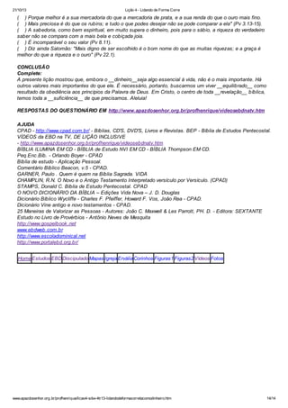 21/10/13

Lição 4 - Lidando de Forma Corre

( ) Porque melhor é a sua mercadoria do que a mercadoria de prata, e a sua renda do que o ouro mais fino.
( ) Mais preciosa é do que os rubins; e tudo o que podes desejar não se pode comparar a ela" (Pv 3.13-15).
( ) A sabedoria, como bem espiritual, em muito supera o dinheiro, pois para o sábio, a riqueza do verdadeiro
saber não se compara com a mais bela e cobiçada joia.
( ) É incomparável o seu valor (Pv 8.11).
( ) Diz ainda Salomão: "Mais digno de ser escolhido é o bom nome do que as muitas riquezas; e a graça é
melhor do que a riqueza e o ouro" (Pv 22.1).
CONCLUSÃO
Complete:
A presente lição mostrou que, embora o __dinheiro__seja algo essencial à vida, não é o mais importante. Há
outros valores mais importantes do que ele. É necessário, portanto, buscarmos um viver __equilibrado__ como
resultado da obediência aos princípios da Palavra de Deus. Em Cristo, o centro de toda __revelação__ bíblica,
temos toda a __suficiência__ de que precisamos. Aleluia!
RESPOSTAS DO QUESTIONÁRIO EM http://www.apazdosenhor.org.br/profhenrique/videosebdnatv.htm
AJUDA
CPAD - http://www.cpad.com.br/ - Bíblias, CD'S, DVD'S, Livros e Revistas. BEP - Bíblia de Estudos Pentecostal.
VÍDEOS da EBD na TV, DE LIÇÃO INCLUSIVE
- http://www.apazdosenhor.org.br/profhenrique/videosebdnatv.htm
BÍBLIA ILUMINA EM CD - BÍBLIA de Estudo NVI EM CD - BÍBLIA Thompson EM CD.
Peq.Enc.Bíb. - Orlando Boyer - CPAD
Bíblia de estudo - Aplicação Pessoal.
Comentário Bíblico Beacon, v.5 - CPAD.
GARNER, Paulo . Quem é quem na Bíblia Sagrada. VIDA
CHAMPLIN, R.N. O Novo e o Antigo Testamento Interpretado versículo por Versículo. (CPAD)
STAMPS, Donald C. Bíblia de Estudo Pentecostal. CPAD
O NOVO DICIONÁRIO DA BÍBLIA – Edições Vida Nova – J. D. Douglas
Dicionário Bíblico Wycliffe - Charles F. Pfeiffer, Howard F. Vos, João Rea - CPAD.
Dicionário Vine antigo e novo testamentos - CPAD.
25 Maneiras de Valorizar as Pessoas - Autores: João C. Maxwell & Les Parrott, PH. D. - Editora: SEXTANTE
Estudo no Livro de Provérbios - Antônio Neves de Mesquita
http://www.gospelbook .net
www.ebdweb.com.br
http://www.escoladominical.net
http://www.portalebd.org.br/
Home Estudos EBD Discipulado Mapas Igreja Ervália Corinhos Figuras1 Figuras2 Vídeos Fotos

www.apazdosenhor.org.br/profhenrique/licao4-sdvv-4tr13-lidandodeformacorretacomodinheiro.htm

14/14

 