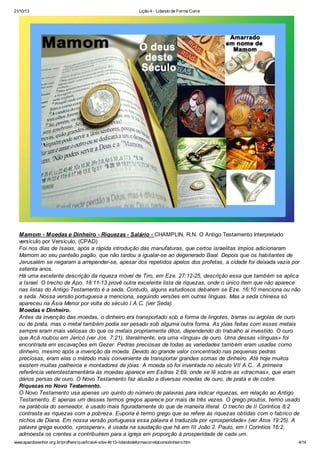 21/10/13

Lição 4 - Lidando de Forma Corre

Mamom - Moedas e Dinheiro - Riquezas - Salário - CHAMPLIN, R.N. O Antigo Testamento Interpretado
versículo por Versículo. (CPAD)
Foi nos dias de Isaías, após a rápida introdução das manufaturas, que certos israelitas ímpios adicionaram
Mamom ao seu panteão pagão, que não tardou a igualar-se ao degenerado Baal. Depois que os habitantes de
Jerusalém se negaram a arrepender-se, apesar dos repetidos apelos dos profetas, a cidade foi deixada vazia por
setenta anos.
Há uma excelente descrição da riqueza móvel de Tiro, em Eze. 27:12-25, descrição essa que também se aplica
a Israel. O trecho de Apo. 18:11-13 provê outra excelente lista de riquezas, onde o único item que não aparece
nas listas do Antigo Testamento é a seda. Contudo, alguns estudiosos debatem se Eze. 16:10 menciona ou não
a seda. Nossa versão portuguesa a menciona, seguindo versões em outras línguas. Mas a seda chinesa só
apareceu na Ásia Menor por volta do século I A.C. (ver Seda).
Moedas e Dinheiro.
Antes da invenção das moedas, o dinheiro era transportado sob a forma de lingotes, barras ou argolas de ouro
ou de prata, mas o metal também podia ser pesado sob alguma outra forma. As jóias feitas com esses metais
sempre eram mais valiosas do que os metais propriamente ditos, dependendo do trabalho ai investido. O ouro
que Acã roubou em Jericó (ver Jos. 7:21). literalmente, era uma «língua» de ouro. Uma dessas «línguas» foi
encontrada em escavações em Gezer. Pedras preciosas de todas as variedades também eram usadas como
dinheiro, mesmo após a invenção da moeda. Devido ao grande valor concentrado nas pequenas pedras
preciosas, eram elas o método mais conveniente de transportar grandes somas de dinheiro. Até hoje muitos
existem muitas joalheiros e montadores de jóias. A moeda só foi inventada no século VII A.C.. A primeira
referência veterotestamentária às moedas aparece em Esdras 2:69, onde se lê sobre as «dracmas», que eram
dários persas de ouro. O Novo Testamento faz alusão a diversas moedas de ouro, de prata e de cobre.
Riquezas no Novo Testamento.
O Novo Testamento usa apenas um quinto do número de palavras para indicar riquezas, em relação ao Antigo
Testamento. E apenas um desses termos gregos aparece por mais de três vezes. O grego ploutos, termo usado
na parábola do semeador, é usado mais figuradamente do que de maneira literal. O trecho de II Coríntios 8:2
contrasta as riquezas com a pobreza. Euporia é termo grego que se refere às riquezas obtidas com o fabrico de
nichos de Diana. Em nossa versão portuguesa essa palavra é traduzida por «prosperidade» (ver Atos 19:25). A
palavra grega euodóo, «prosperar», é usada na saudação que há em III João 2. Paulo, em I Coríntios 16:2,
admoesta os crentes a contribuírem para a igreja em proporção à prosperidade de cada um.
www.apazdosenhor.org.br/profhenrique/licao4-sdvv-4tr13-lidandodeformacorretacomodinheiro.htm

4/14

 