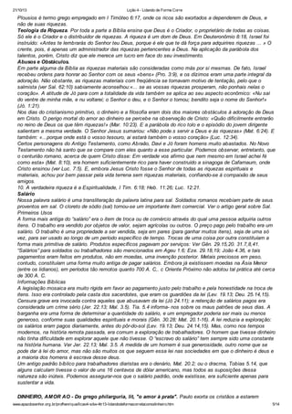 21/10/13

Lição 4 - Lidando de Forma Corre

Plousios é termo grego empregado em I Timóteo 6:17, onde os ricos são exortados a dependerem de Deus, e
não de suas riquezas.
Teologia da Riqueza. Por toda a parte a Bíblia ensina que Deus é o Criador, o proprietário de todas as coisas.
Só ele é o Criador e o distribuidor de riquezas. A riqueza é um dom de Deus. Em Deuteronômio 8:18, Israel foi
instruído: «Antes te lembrarás do Senhor teu Deus, porque é ele que te dá força para adquirires riquezas ... » O
crente, pois, é apenas um administrador das riquezas pertencentes a Deus. Na aplicação da parábola dos
talentos, porém, Cristo diz que ele merece um lucro em face do seu investimento.
Abusos e Obstáculos.
Em parte alguma da Bíblia as riquezas materiais são consideradas como más por si mesmas. De fato, Israel
recebeu ordens para honrar ao Senhor com os seus «bens» (Pro. 3:9), e os dízimos eram uma parte integral da
adoração. Não obstante, as riquezas materiais com freqüência se tomavam motivo de tentação, pelo que o
salmista (ver Sal. 62:10) sabiamente aconselhou:«... se as vossas riquezas prosperam, não ponhais nelas o
coração». A atitude de Jó para com a totalidade da vida também se aplica ao seu aspecto econômico: «Nu saí
do ventre de minha mãe, e nu voltarei; o Senhor o deu, e o Senhor o tomou; bendito seja o nome do Senhor!»
(Jó. 1:21).
Nos dias do cristianismo primitivo, o dinheiro e a filosofia eram dois dos maiores obstáculos à adoração de Deus
em Cristo. O perigo mortal do amor ao dinheiro se percebe na observação de Cristo: «Quão dificilmente entrarão
no reino de Deus os que têm riquezas!» (Mar. 10:23). E a parábola do rico tolo e o episódio do jovem dirigente
salientam a mesma verdade. O Senhor Jesus sumariou: «Não pode.s servir a Deus e às riquezas» (Mat. 6:24). E
também: «...porque onde está o vosso tesouro, ai estará também o vosso coração» (Luc. 12:34).
Certos personagens do Antigo Testamento, como Abraão, Davi e Jó foram homens muito abastados. No Novo
Testamento não há santo que se compare com eles quanto a esse particular. Podemos observar, entretanto, que
o centurião romano, acerca de quem Cristo disse: Em verdade vos afirmo que nem mesmo em Israel achei fé
como esta» (Mat. 8:10), era homem suficientemente rico para haver construído a sinagoga de Cafarnaum, onde
Cristo ensinou (ver Luc. 7:5). E, embora Jesus Cristo fosse o Senhor de todas as riquezas espirituais e
materiais, achou por bem passar pela vida terrena sem riquezas materiais, confiando-se à compaixão de seus
amigos.
10. A verdadeira riqueza é a Espiritualidade, I Tim. 6:18; Heb. 11:26; Luc. 12:21.
Salário
Nossa palavra salário é uma transliteração da palavra latina para sal. Soldados romanos recebiam parte de seus
proventos em sal. O cloreto de sódio (sal) tornou-se um importante item comercial. Ver o artigo geral sobre Sal.
Primeiros Usos
A forma mais antiga do “salário” era o item de troca ou de comércio através do qual uma pessoa adquiria outros
itens. O trabalho era vendido por objetos de valor, sejam agrícolas ou outros. O preço pago pelo trabalho era um
salário. O trabalho é uma propriedade a ser vendida, seja em pares (para ganhar muitos itens), seja de uma só
vez, para ser usado ao longo de um período específico de tempo. Trocas de uma coisa por outra constituíam a
forma mais primitiva de salário. Produtos específicos pagavam por serviços: Ver Gên. 29.15,20. 31.7,8,41.
“Salários” para soldados ou trabalhadores são mencionados em Ageu 1.6; Eze. 29.18,19; João 4.36, e tais
pagamentos eram feitos em produtos, não em moedas, uma invenção posterior. Metais preciosos em peso,
contudo, constituíam uma forma muito antiga de pagar salários. Embora já existissem moedas na Ásia Menor
(entre os lidianos), em períodos tão remotos quanto 700 A. C,. c Oriente Próximo não adotou tal prática até cerca
de 300 A. C.
Informações Bíblicas
A legislação mosaica era muito rígida em favor ao pagamento justo pelo trabalho e pela honestidade na troca de
itens. Isso era controlado pela casta dos sacerdotes, que eram os guardiões da lei (Lev. 19.13; Deu. 25.14,15).
Censura grave era invocada contra aqueles que abusavam da lei (Jó 24.11); a retenção de salários pagos era
considerada um crime sério (Jer. 22.13; Mal. 3.5). Tia. 5.4 informa- nos sobre os maus patrões de seus dias. A
barganha era uma forma de determinar a quantidade do salário, e um empregador poderia ser mais ou menos
generoso, conforme suas qualidades espirituais e morais (Gên. 30.28; Mat. 20.1-16). A lei reduzia a exploração:
os salários eram pagos diariamente, antes do pôr-do-sol (Lev. 19.13; Deu. 24.14,15). Mas, como nos tempos
modernos, na história remota passada, era comum a exploração de trabalhadores. O homem que tivesse dinheiro
não tinha dificuldade em explorar aquele que não tivesse. O “escravo do salário” tem sempre sido uma constante
na história humana. Ver Jer. 22.13; Mal. 3.5. A medida de um homem é sua generosidade, outro nome que se
pode dar à lei do amor, mas não são muitos os que seguem essa lei nas sociedades em que o dinheiro é deus e
a maioria dos homens é escrava desse deus.
Um antigo padrão bíblico para trabalhadores diaristas era o denário, Mat. 20.2; ou o dracma, Tobias 5.14, que
alguns calculam tivesse o valor de uns 16 centavos de dólar americano, mas todos as suposições dessa
natureza são inúteis. Podemos assegurar-nos que o salário padrão, onde existisse, era suficiente apenas para
sustentar a vida.
DINHEIRO, AMOR AO - Do grego philarguria, lit, "o amor à prata". Paulo exorta os cristãos a estarem
www.apazdosenhor.org.br/profhenrique/licao4-sdvv-4tr13-lidandodeformacorretacomodinheiro.htm

5/14

 