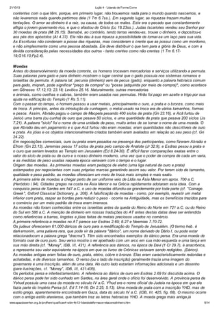 21/10/13

Lição 4 - Lidando de Forma Corre

contentes com o que têm, porque, em primeiro lugar, não trouxemos nada para o mundo quando nascemos, e
não levaremos nada quando partirmos dele (1 Tm 6.7ss.). Em segundo lugar, as riquezas trazem muitas
tentações. O amor ao dinheiro é a raiz, ou causa, de todos os males. Este era o pecado que constantemente
afligia o jovem governante rico, e que o afastou de Cristo (Lc 18.23ss.). Judas Iscariotes vendeu seu Senhor por
30 moedas de prata (Mt 26.15). Barnabé, ao contrário, tendo terras vendeu-as, trouxe o dinheiro, e depositou-o
aos pés dos apóstolos (At 4.37). Ele não deu à sua riqueza a possibilidade de tornar-se um laço para sua vida.
As Escrituras não condenam a posse das riquezas, mas consideram o crente que as possui como um mordomo,
e não simplesmente como uma pessoa abastada. Ele deve distribuir o que tem para a glória de Deus, e com a
devida consideração pelas necessidades dos outros - tanto crentes como não crentes (1 Tm 6.1719;G16.10;Fp2.4).
Moedas
Antes do desenvolvimento da moeda corrente, os homens trocavam mercadorias e serviços utilizando a permuta.
Suas palavras para gado e para dinheiro mostram o lugar central que o gado possuía nos sistemas romanos e
israelitas de permuta. A palavra lat. pecunia (dinheiro) vem de pecus (gado), enquanto a palavra hebraica comum
para gado, miqneh, pode significar "preço de compra" ou "posse (adquirida por meio de compra)", como acontece
em Gêneses 17.12,13; 23.18; Levítico 25.16. Naturalmente, outras mercadorias
e animais, como ovelhas e cabras, também eram usados nas permutas. Hirão foi pago em azeite e trigo por sua
ajuda na edificação do Templo (1 Rs 5.11).
Com o passar do tempo, o homem passou a usar metais, principalmente o ouro, a prata e o bronze, como meio
de troca. A princípio, antes da introdução da cunhagem, o metal usado na troca era de vários tamanhos, formas
e pesos. Assim, Abraão pagou o campo de Macpela pesando 400 siclos de prata (Gn 23.16), e Acã furtou de
Jericó uma barra (ou cunha) de ouro que pesava 50 siclos, e uma quantidade de prata que pesava 200 siclos (Js
7.21). A palavra "siclo" foi o nome de uma unidade de peso, muito antes de se tornar o nome de uma moeda. O
que Abraão deu em pagamento e o que Acã furtou não eram moedas; eram quantidades não descritíveis de ouro
e prata. As jóias e os objetos intencionalmente criados também eram avaliados em relação ao seu peso (cf. Gn
24.22).
Em negociações comerciais, ouro ou prata eram pesados na presença dos participantes, como fizeram Abraão e
Efrom (Gn 23.13). Jeremias pesou 17 siclos de prata pelo campo de Anatote (Jr 32.9), e Esdras pesou a prata e
o ouro que seriam levados ao Templo em Jerusalém (Ed 8.24-30). É difícil fazer comparações exatas entre o
valor do siclo de prata ou de ouro e o nosso dinheiro moderno, uma vez que o poder de compra de cada um varia,
e as medidas de peso usadas naquela época variavam com o tempo e o lugar.
Origem das moedas. As primeiras moedas eram pedaços de eletro (uma liga natural de ouro e prata)
estampados por negociantes com suas próprias marcas garantindo assim seu valor. Por terem sido de tamanho,
qualidade e peso padrão, as moedas ofereciam um meio de troca mais simples e mais exato.
A primeira série de moedas a chegar perto de ser uniforme veio de Lídia na Ásia Menor em aprox. 700 a.C.
(Heródoto i.94). Cidades gregas na costa na Ásia Menor e na Grécia rapidamente adotaram esta ideia. Com a
conquista persa de Sardes em 547 a.C, o uso de moedas difundiu-se grandemente por toda parte (cf. "Coinage.
Greek ", Oxford Classical Dictionary, p. 208). A falsificação de moedas - como, por exemplo, revestir um metal
inferior com prata, raspar as bordas para reduzir o peso - ocorria na Antiguidade, mas os benefícios trazidos para
o comércio por um meio padrão de troca eram imensos.
As moedas não foram conhecidas entre os israelitas antes da queda do Reino do Norte em 721 a.C, ou do Reino
do Sul em 586 a.C. A menção de dinheiro em nossas traduções do AT antes destas datas deve ser entendida
como referências a barras, lingotes e jóias feitas de metais preciosos usados no comércio.
A primeira referência a moedas no AT parece ser Esdras 2.69; 8.27 e Neemias 7.70-72.
Os judeus ofereceram 61.000 dáricos de ouro para a reedificação do Templo de Jerusalém. (O termo heb. é
dark emonim, uma palavra rara, que pode vir da palavra "dárico", um nome derivado de Dário I, ou pode estar
relacionadocom a palavra grega "dracma"). Têm sido encontrados exemplos do dárico persa. Era uma moeda de
formato oval de ouro puro. Seu verso mostra o rei ajoelhado com um arco em sua mão esquerda e uma lança em
sua mão direita (cf. "Money", IDB, III, 431). A referência aos dáricos, na época de Davi (1 Cr 29.7), é anacrônica,
e representa seu valor equivalente na época em que os livros de Crônicas estavam sendo redigidos. (Dárico).
As moedas antigas eram feitas de ouro, prata, eletro, cobre e bronze. Elas eram caracteristicamente redondas e
achatadas, e de diversos tamanhos. O verso (ou o lado da inscrição) geralmente trazia uma imagem do
governante e uma inscrição, além de uma data. No outro lado estariam informações adicionais e um desenho
(para ilustrações, cf. "Money", IDB, III, 431-435).
Os períodos persa e intertestamentário. A referência ao dárico de ouro em Esdras 2.69 foi discutida acima. O
dárico persa pode ter sido cunhado em Sardes, na área geral onde o ofício foi desenvolvido. A província persa de
Yehud possuía uma casa da moeda no século IV a.C. Y'hud era o nome oficial da Judeia na época em que ela
fazia parte do Império Persa (cf. Ed 7.14-16; Dn 2.25; 5.13). Uma moeda de prata com a inscrição YHD, mas de
estilo grego, aparentemente encontrada em Gaza, data do século IV a.C. (IDB, III, 425, fig. 68). O mesmo ocorre
com o antigo estilo ateniense, que também traz as letras hebraicas YHD. A moeda grega mais antiga já
www.apazdosenhor.org.br/profhenrique/licao4-sdvv-4tr13-lidandodeformacorretacomodinheiro.htm

6/14

 