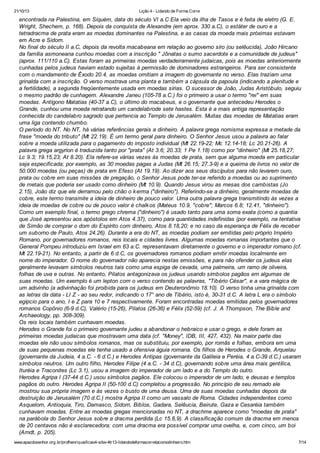 21/10/13

Lição 4 - Lidando de Forma Corre

encontrada na Palestina, em Siquém, data do século VI a.C Ela veio da ilha de Tasos e é feita de eletro (G. E.
Wright, Shechem, p. 168). Depois da conquista de Alexandre (em aprox. 330 a.C), o estáter de ouro e a
tetradracma de prata eram as moedas dominantes na Palestina, e as casas da moeda mais próximas estavam
em Acre e Sidom.
No final do século II a.C, depois da revolta macabeana em relação ao governo síro (ou selêucida), João Hircano
da família asmoneana cunhou moedas com a inscrição " Jônatas o sumo sacerdote e a comunidade de judeus"
(aprox. 111/110 a.C). Estas foram as primeiras moedas verdadeiramente judaicas, pois as moedas anteriormente
cunhadas pelos judeus haviam estado sujeitas à permissão de dominadores estrangeiros. Para ser consistente
com o mandamento de Êxodo 20.4, as moedas omitiam a imagem do governante no verso. Elas traziam uma
grinalda com a inscrição. O verso mostrava uma planta e também a cápsula da papoula (indicando a plenitude e
a fertilidade), a segunda freqüentemente usada em moedas sírias. O sucessor de João, Judas Aristóbulo, seguiu
o mesmo padrão de cunhagem. Alexandre Janeu (105-78 a.C.) foi o primeiro a usar o termo "rei" em suas
moedas. Antígono Matatias (40-37 a.C), o último do macabeus, e o governante que antecedeu Herodes o
Grande, cunhou uma moeda retratando um candelabrode sete hastes. Esta é a mais antiga representação
conhecida do candelabro sagrado que pertencia ao Templo de Jerusalém. Muitas das moedas de Matatias eram
uma liga contendo chumbo.
O período do NT. No NT, há várias referências gerais a dinheiro. A palavra grega nomisma expressa a metade da
frase "moeda do tributo" (Mt 22.19). É um termo geral para dinheiro. O Senhor Jesus usou a palavra ao falar
sobre a moeda utilizada para o pagamento do imposto individual (Mt 22.19-22; Mc 12.14-18; Lc 20.21-26). A
palavra grega argyrion é traduzida tanto por "prata" (At 3.6; 20.33; 1 Pe 1.18) como por "dinheiro" (Mt 25.18,27;
Lc 9.3; 19.15,23; At 8.20). Ela refere-se várias vezes às moedas de prata, sem que alguma moeda em particular
seja especificada; por exemplo, as 30 moedas pagas a Judas (Mt 26.15; 27.3-9) e a queima de livros no valor de
50.000 moedas (ou peças) de prata em Efeso (At 19.19). Ao dizer aos seus discípulos para não levarem ouro,
prata ou cobre em suas missões de pregação, o Senhor Jesus pode ter-se referido a moedas ou ao suprimento
de metais que poderia ser usado como dinheiro (Mt 10.9). Quando Jesus virou as mesas dos cambistas (Jo
2.15), João diz que ele derramou pelo chão o k erma ("dinheiro"). Referindo-se a dinheiro, geralmente moedas de
cobre, este termo transmite a ideia de dinheiro de pouco valor. Uma outra palavra grega transmitindo às vezes a
ideia de moedas de cobre ou de pouco valor é chalk os (Mateus 10.9, "cobre"; Marcos 6.8; 12.41, "dinheiro").
Como um exemplo final, o termo grego chrema ("dinheiro") é usado tanto para uma soma exata (como a quantia
que José apresentou aos apóstolos em Atos 4.37), como para quantidades indefinidas (por exemplo, na tentativa
de Simão de comprar o dom do Espírito com dinheiro, Atos 8.18,20; e no caso da esperança de Félix de receber
um suborno de Paulo, Atos 24.26). Durante a era do NT, as moedas podiam ser emitidas pelo próprio Império
Romano, por governadores romanos, reis locais e cidades livres. Algumas moedas romanas importantes que o
General Pompeu introduziu em Israel em 63 a.C. representavam diretamente o governo e o imperador romano (cf.
Mt 22.19-21). No entanto, a partir de 6 d.C, os governadores romanos podiam emitir moedas localmente em
nome do imperador. O nome do governador não aparecia nestas emissões, e para não ofender os judeus elas
geralmente levavam símbolos neutros tais como uma espiga de cevada, uma palmeira, um ramo de oliveira,
folhas de uva e outras. No entanto, Pilatos antagonizava os judeus usando símbolos pagãos em algumas de
suas moedas. Um exemplo é um lepton com o verso contendo as palavras, "Tibério César", e a vara mágica de
um adivinho (a adivinhação foi proibida para os judeus em Deuteronômio 18.10). O verso tinha uma grinalda com
as letras da data - LI Z - ao seu redor, indicando o 17° ano de Tibério, isto é, 30-31 d.C. A letra L era o símbolo
egípcio para o ano, I e Z para 10 e 7 respectivamente. Foram encontradas moedas emitidas pelos governadores
romanos Copônio (6-9 d.C), Valério (15-26), Pilatos (26-36) e Félix (52-59) (cf. J. A Thompson, The Bible and
Archaeology, pp. 308-309).
Os reis locais também cunhavam moedas.
Herodes o Grande foi o primeiro governante judeu a abandonar o hebraico e usar o grego, e dele foram as
primeiras moedas judaicas que mostravam uma data (cf. "Money", IDB, III, 427, 432). Na maior parte das
moedas ele não usou símbolos romanos, mas os substituiu, por exemplo, por romãs e folhas, embora em uma
de suas pequenas moedas ele tenha usado a ofensiva águia romana. Os filhos de Herodes o Grande, Arquelau
(governante da Judeia, 4 a.C. - 6 d.C.) e Herodes Antipas (governante da Galileia e Peréia, 4 a.C-39 d.C.) usaram
símbolos neutros. Um outro filho, Herodes Filipe (4 a.C. - 34 d.C), governando sobre uma área mais gentílica,
Ituréia e Traconites (Lc 3.1), usou a imagem do imperador de um lado e a do Templo do outro.
Herodes Agripa I (37-44 d.C.) usou símbolos pagãos. Ele colocou o imperador de um lado, e deusas e templos
pagãos do outro. Herodes Agripa II (50-100 d.C) completou a progressão. No princípio de seu remado ele
mostrou sua própria imagem e às vezes o busto de uma deusa. Uma de suas moedas cunhadas depois da
destruição de Jerusalém (70 d.C.) mostra Agripa II como um vassalo de Roma. Cidades independentes como
Asquelom, Antioquia, Tiro, Damasco, Sidom, Biblos, Gadara, Selêucia, Beirute, Gaza e Cesaréia também
cunhavam moedas. Entre as moedas gregas mencionadas no NT, a drachme aparece como "moedas de prata"
na parábola do Senhor Jesus sobre a dracma perdida (Lc 15.8,9). A classificação comum da dracma em menos
de 20 centavos não é esclarecedora; com uma dracma era possível comprar uma ovelha, e, com cinco, um boi
(Arndt, p. 205).
www.apazdosenhor.org.br/profhenrique/licao4-sdvv-4tr13-lidandodeformacorretacomodinheiro.htm

7/14

 
